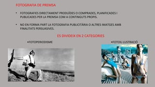 FOTOGRAFIA DE PREMSA
• FOTOGRAFIES DIRECTAMENT PRODUÏDES O COMPRADES, PLANIFICADES I
PUBLICADES PER LA PREMSA COM A CONTINGUTS PROPIS.
• NO EN FORMA PART LA FOTOGRAFIA PUBLICITÀRIA O ALTRES IMATGES AMB
FINALITATS PERSUASIVES.
ES DIVIDEIX EN 2 CATEGORIES
•FOTOIL·LUSTRACIÓ•FOTOPERIODISME
 