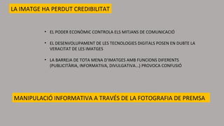 • EL PODER ECONÒMIC CONTROLA ELS MITJANS DE COMUNICACIÓ
• EL DESENVOLUPAMENT DE LES TECNOLOGIES DIGITALS POSEN EN DUBTE LA
VERACITAT DE LES IMATGES
• LA BARREJA DE TOTA MENA D'IMATGES AMB FUNCIONS DIFERENTS
(PUBLICITÀRIA, INFORMATIVA, DIVULGATIVA...) PROVOCA CONFUSIÓ
LA IMATGE HA PERDUT CREDIBILITAT
MANIPULACIÓ INFORMATIVA A TRAVÉS DE LA FOTOGRAFIA DE PREMSA
 