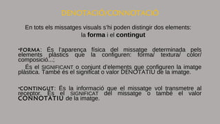 DENOTACIÓ/CONNOTACIÓ
En tots els missatges visuals s’hi poden distingir dos elements:
la forma i el contingut
•FORMA: És l’aparença física del missatge determinada pels
elements plàstics que la configuren: forma/ textura/ color/
composició...;
És el SIGNIFICANT o conjunt d’elements que configuren la imatge
plàstica. També és el significat o valor DENOTATIU de la imatge.
•CONTINGUT: És la informació que el missatge vol transmetre al
receptor. És el SIGNIFICAT del missatge o també el valor
CONNOTATIU de la imatge.
 