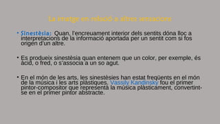 La imatge en relació a altres sensacions
• Sinestèsia: Quan, l’encreuament interior dels sentits dóna lloc a
interpretacions de la informació aportada per un sentit com si fos
origen d’un altre.
• Es produeix sinestèsia quan entenem que un color, per exemple, és
àcid, o fred, o s’associa a un so agut.
• En el món de les arts, les sinestèsies han estat freqüents en el món
de la música i les arts plàstiques. Vassily Kandinsky fou el primer
pintor-compositor que representà la música plàsticament, convertint-
se en el primer pintor abstracte.
 