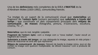 Una de les definicions més complertes de la IDEA d’IMATGE és la
d’Abraham Moles (1920-1992), comunicòleg francès.
“La imatge és un suport de la comunicació visual que materialitza un
fragment de l’entorn òptic (univers perceptiu) que subsisteix a través del
temps i que constitueix un dels components principals dels mitjans de
comunicació de masses (fotografia, pintura, il·lustracions, escultura,
cinema, TV...)”.
Materialitza: que és real, tangible i palpable.
Fragment de l’entorn òptic: com a imatge com a “nova realitat”, l’autor escull un
fragment de l’entorn.
Subsisteix a través del temps: un cop obtinguda la imatge, aquesta té vida pròpia i
deixa de relacionar-se amb allò que representa.
Mitjans de comunicació de masses: Deixant de banda la imatge única, avui en dia
s’entén la imatge com quelcom multiplicable, de difusió massiva i com a producte de
consum.
 