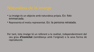Naturalesa de la imatge
• La imatge és un objecte amb naturalesa pròpia. Ex: foto
emmarcada.
• Representa el motiu representat. Ex: la persona retratada.
Per tant, tota imatge té un referent a la realitat, independentment del
seu grau d’iconicitat (semblança amb l’original) o la seva forma de
reproducció.
 