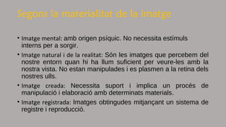 Segons la materialitat de la imatge
• Imatge mental: amb origen psíquic. No necessita estímuls
interns per a sorgir.
• Imatge natural i de la realitat: Són les imatges que percebem del
nostre entorn quan hi ha llum suficient per veure-les amb la
nostra vista. No estan manipulades i es plasmen a la retina dels
nostres ulls.
• Imatge creada: Necessita suport i implica un procés de
manipulació i elaboració amb determinats materials.
• Imatge registrada: Imatges obtingudes mitjançant un sistema de
registre i reproducció.
 