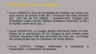 FUNCIONS de les imatges
• Funció SIMBÒLICA: Des de l’antiguitat les imatges han tingut una
clara funció de símbol d’allò diví. S’inclouen els ídols primitius
així com els de l’art religiós, i posteriorment, imatges que
simbolitzen valors socials i polítics (banderes nacionals, la falç i
el martell, colom de la pau...)
• Funció INFORATIVA: La imatge aporta informació sobre el món.
Abans de la reproducció de les imatges la gent només podia
conèixer visualment allò que percebien els seus ulls. La imatge
ens ensenya allò que no coneixem de forma directa.
• Funció ESTÈTICA: Imatges destinades a complaure a
l’espectador, a transmetre sensacions.
 