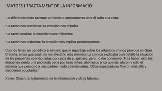 IMATGES I TRACTAMENT DE LA INFORMACIÓ
“La diferencia entre razonar un hecho o emocionarse ante él salta a la vista:
•La razón nos convence; la emoción nos impulsa.
•La razón analiza; la emoción hace militantes.
•La razón nos distancia; la emoción nos implica personalmente.
Cuando leí en un periódico el revuelo que el reportaje sobre los orfanatos chinos provocó en Gran
Bretaña, antes que aquí, no me afectó lo más mínimo. La crónica explicaba con detalle la situación
de las pequeñas abandonadas por culpa de su género, pero no me conmovió. Tras haber visto las
imágenes siento una profunda pena por esas niñas, aborrezco a los que las ataron y odio el
sistema que presionó a sus padres hasta abandonarlas. Otros espectadores fueron más allá y
decidieron adoptarlas.”
Xavier Obach. El tratamiento de la información y otras fábulas.
 