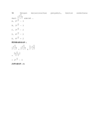 1 Dengan merasionalkan penyebut, bentuk sederhana 
dari adalah … 
A. 2 – 3 
B. 3 – 3 
C. 3 – 2 
D. 4 – 2 
E. 4 + 2 
PEMBAHASAN : 
= x 
= 
= 2 – 3 
JAWABAN : A 

