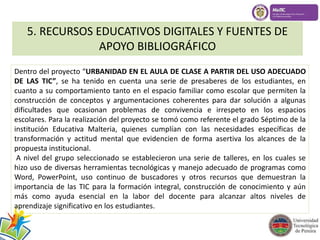 5. RECURSOS EDUCATIVOS DIGITALES Y FUENTES DE 
APOYO BIBLIOGRÁFICO 
Dentro del proyecto “URBANIDAD EN EL AULA DE CLASE A PARTIR DEL USO ADECUADO 
DE LAS TIC”, se ha tenido en cuenta una serie de presaberes de los estudiantes, en 
cuanto a su comportamiento tanto en el espacio familiar como escolar que permiten la 
construcción de conceptos y argumentaciones coherentes para dar solución a algunas 
dificultades que ocasionan problemas de convivencia e irrespeto en los espacios 
escolares. Para la realización del proyecto se tomó como referente el grado Séptimo de la 
institución Educativa Malteria, quienes cumplían con las necesidades específicas de 
transformación y actitud mental que evidencien de forma asertiva los alcances de la 
propuesta institucional. 
A nivel del grupo seleccionado se establecieron una serie de talleres, en los cuales se 
hizo uso de diversas herramientas tecnológicas y manejo adecuado de programas como 
Word, PowerPoint, uso continuo de buscadores y otros recursos que demuestran la 
importancia de las TIC para la formación integral, construcción de conocimiento y aún 
más como ayuda esencial en la labor del docente para alcanzar altos niveles de 
aprendizaje significativo en los estudiantes. 
 