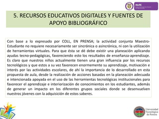 5. RECURSOS EDUCATIVOS DIGITALES Y FUENTES DE 
APOYO BIBLIOGRÁFICO 
Con base a lo expresado por COLL, EN PRENSA; la actividad conjunta Maestro- 
Estudiante no requiere necesariamente ser sincrónica o asincrónica, ni con la utilización 
de herramientas virtuales. Para que ésta se dé debe existir una planeación aplicando 
ayudas tecno-pedagógicas, favoreciendo esto los resultados de enseñanza-aprendizaje. 
Es claro que nuestros niños actualmente tienen una gran influencia por los recursos 
tecnológicos y que estos a su vez favorecen enormemente su aprendizaje, motivación e 
interés por las actividades escolares, de ahí la importancia de lo desarrollado en esta 
propuesta de aula, desde la realización de acciones basadas en la planeación adecuada 
e intencionada apoyada en el uso de las herramientas tecnológicas institucionales para 
favorecer el aprendizaje e interiorización de conocimientos en los estudiantes, además 
de generar un impacto en los diferentes grupos sociales donde se desenvuelven 
nuestros jóvenes con la adquisición de estos saberes. 
 
