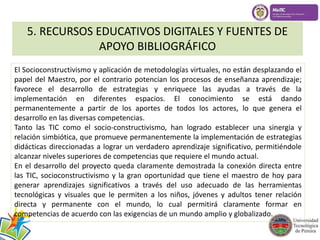 5. RECURSOS EDUCATIVOS DIGITALES Y FUENTES DE 
APOYO BIBLIOGRÁFICO 
El Socioconstructivismo y aplicación de metodologías virtuales, no están desplazando el 
papel del Maestro, por el contrario potencian los procesos de enseñanza aprendizaje; 
favorece el desarrollo de estrategias y enriquece las ayudas a través de la 
implementación en diferentes espacios. El conocimiento se está dando 
permanentemente a partir de los aportes de todos los actores, lo que genera el 
desarrollo en las diversas competencias. 
Tanto las TIC como el socio-constructivismo, han logrado establecer una sinergia y 
relación simbiótica, que promueve permanentemente la implementación de estrategias 
didácticas direccionadas a lograr un verdadero aprendizaje significativo, permitiéndole 
alcanzar niveles superiores de competencias que requiere el mundo actual. 
En el desarrollo del proyecto queda claramente demostrada la conexión directa entre 
las TIC, socioconstructivismo y la gran oportunidad que tiene el maestro de hoy para 
generar aprendizajes significativos a través del uso adecuado de las herramientas 
tecnológicas y visuales que le permiten a los niños, jóvenes y adultos tener relación 
directa y permanente con el mundo, lo cual permitirá claramente formar en 
competencias de acuerdo con las exigencias de un mundo amplio y globalizado. 
 