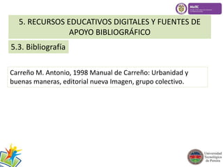 5. RECURSOS EDUCATIVOS DIGITALES Y FUENTES DE 
5.3. Bibliografía 
APOYO BIBLIOGRÁFICO 
Carreño M. Antonio, 1998 Manual de Carreño: Urbanidad y 
buenas maneras, editorial nueva Imagen, grupo colectivo. 
 