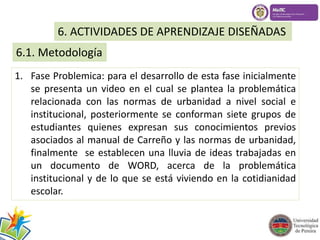 6. ACTIVIDADES DE APRENDIZAJE DISEÑADAS 
6.1. Metodología 
1. Fase Problemica: para el desarrollo de esta fase inicialmente 
se presenta un video en el cual se plantea la problemática 
relacionada con las normas de urbanidad a nivel social e 
institucional, posteriormente se conforman siete grupos de 
estudiantes quienes expresan sus conocimientos previos 
asociados al manual de Carreño y las normas de urbanidad, 
finalmente se establecen una lluvia de ideas trabajadas en 
un documento de WORD, acerca de la problemática 
institucional y de lo que se está viviendo en la cotidianidad 
escolar. 
 