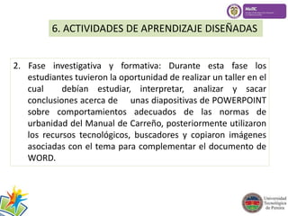 6. ACTIVIDADES DE APRENDIZAJE DISEÑADAS 
2. Fase investigativa y formativa: Durante esta fase los 
estudiantes tuvieron la oportunidad de realizar un taller en el 
cual debían estudiar, interpretar, analizar y sacar 
conclusiones acerca de unas diapositivas de POWERPOINT 
sobre comportamientos adecuados de las normas de 
urbanidad del Manual de Carreño, posteriormente utilizaron 
los recursos tecnológicos, buscadores y copiaron imágenes 
asociadas con el tema para complementar el documento de 
WORD. 
 