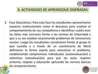 6. ACTIVIDADES DE APRENDIZAJE DISEÑADAS 
3. Fase Soluciónica: Para esta fase los estudiantes aprovecharon 
espacios institucionales como el descanso para analizar el 
comportamiento de sus compañeros e identificar cuáles eran 
las faltas más comunes frente a las normas de Urbanidad y 
que a su vez estaban ocasionando problemas de convivencia 
escolar. Luego los estudiantes socializaron frente al grupo lo 
que sucedía y a través de un cuestionario de Word 
definieron la forma exacta para solucionar el problema, 
estableciendo compromisos individuales (autoevaluación) y 
colectivos (coevaluación) para que las aulas respiren 
armonía, respeto y educación aplicando las normas básicas 
de comportamiento. 
 