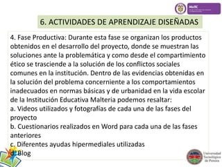 6. ACTIVIDADES DE APRENDIZAJE DISEÑADAS 
4. Fase Productiva: Durante esta fase se organizan los productos 
obtenidos en el desarrollo del proyecto, donde se muestran las 
soluciones ante la problemática y como desde el compartimiento 
ético se trasciende a la solución de los conflictos sociales 
comunes en la institución. Dentro de las evidencias obtenidas en 
la solución del problema concerniente a los comportamientos 
inadecuados en normas básicas y de urbanidad en la vida escolar 
de la Institución Educativa Malteria podemos resaltar: 
a. Videos utilizados y fotografías de cada una de las fases del 
proyecto 
b. Cuestionarios realizados en Word para cada una de las fases 
anteriores 
c. Diferentes ayudas hipermediales utilizadas 
d. Blog 
 