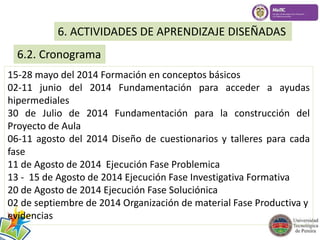 6. ACTIVIDADES DE APRENDIZAJE DISEÑADAS 
6.2. Cronograma 
15-28 mayo del 2014 Formación en conceptos básicos 
02-11 junio del 2014 Fundamentación para acceder a ayudas 
hipermediales 
30 de Julio de 2014 Fundamentación para la construcción del 
Proyecto de Aula 
06-11 agosto del 2014 Diseño de cuestionarios y talleres para cada 
fase 
11 de Agosto de 2014 Ejecución Fase Problemica 
13 - 15 de Agosto de 2014 Ejecución Fase Investigativa Formativa 
20 de Agosto de 2014 Ejecución Fase Soluciónica 
02 de septiembre de 2014 Organización de material Fase Productiva y 
evidencias 
 