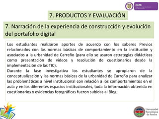 7. PRODUCTOS Y EVALUACIÓN 
7. Narración de la experiencia de construcción y evolución 
del portafolio digital 
Los estudiantes realizaron aportes de acuerdo con los saberes Previos 
relacionados con las normas básicas de comportamiento en la institución y 
asociados a la urbanidad de Carreño (para ello se usaron estrategias didácticas 
como presentación de videos y resolución de cuestionarios desde la 
implementación de las TIC). 
Durante la fase investigativa los estudiantes se apropiaron de la 
conceptualización y las normas básicas de la urbanidad de Carreño para analizar 
las problemáticas a nivel institucional con relación a los comportamientos en el 
aula y en los diferentes espacios institucionales, toda la información obtenida en 
cuestionarios y evidencias fotográficas fueron subidas al Blog. 
 