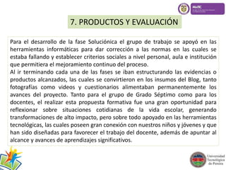 7. PRODUCTOS Y EVALUACIÓN 
Para el desarrollo de la fase Soluciónica el grupo de trabajo se apoyó en las 
herramientas informáticas para dar corrección a las normas en las cuales se 
estaba fallando y establecer criterios sociales a nivel personal, aula e institución 
que permitiera el mejoramiento continuo del proceso. 
Al ir terminando cada una de las fases se iban estructurando las evidencias o 
productos alcanzados, las cuales se convirtieron en los insumos del Blog, tanto 
fotografías como videos y cuestionarios alimentaban permanentemente los 
avances del proyecto. Tanto para el grupo de Grado Séptimo como para los 
docentes, el realizar esta propuesta formativa fue una gran oportunidad para 
reflexionar sobre situaciones cotidianas de la vida escolar, generando 
transformaciones de alto impacto, pero sobre todo apoyado en las herramientas 
tecnológicas, las cuales poseen gran conexión con nuestros niños y jóvenes y que 
han sido diseñadas para favorecer el trabajo del docente, además de apuntar al 
alcance y avances de aprendizajes significativos. 

