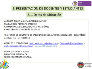 2. PRESENTACIÓN DE DOCENTES Y ESTUDIANTES 
2.1. Datos de ubicación 
AUTORES: MARTHA LUCIA OCAMPO JIMÉNEZ 
MARÌA ROCÍO RESTREPO SÁNCHEZ 
CARMEN TULIA DEL SOCORRO RAMÍREZ GÓMEZ 
CARLOS EDUARDO NOREÑA AGUDELO 
TELÉFONOS DE CONTACTO DE CADA UNO DE LOS AUTORES: 3006125329 - 3012224660 – 
3218003455 – 3146138858 
CORREOS ELECTRÓNICOS: rocio_restrepo_s@yahoo.com – Ocampo.8@hotmail.com – 
malteriacorazon@hotmail.com – caenore@hotmail.com 
DEPARTAMENTO: CALDAS 
MUNICIPIO: MANIZALES 
SEDES EDUCATIVAS: CENTRAL 
 
