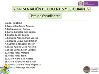 2. PRESENTACIÓN DE DOCENTES Y ESTUDIANTES 
Lista de Estudiantes 
Grado: Séptimo 
1. Franco Díaz María Antonia 
2. Gallego Aguilar Brayan 
3. García González Jhon Edison 
4. Giraldo Cañón Camila 
5. González Arango Angie Vanesa 
6. González Duque Juan Esteban 
7. Guzmán Girón Jorge Eliecer 
8. Loaiza Aguirre Darío Antonio 
9. Loaiza Castaño Juan Esteban 
10. López Pérez Marcela 
11. López Pérez Yesid 
12. Marín Nieto Raúl Andrés 
13. Marín Palomares Yan Carlos 
14. Molina Cabrera Yenny Alejandra 
15. Murcia Montoya Alejandro 
 