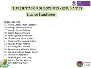 2. PRESENTACIÓN DE DOCENTES Y ESTUDIANTES 
Lista de Estudiantes 
Grado: Séptimo 
15. Murillo Vásquez Juan Sebastián 
16. Naranjo Rendón Jonathan 
17. Naranjo Rendón Tatiana 
18. Ospina Restrepo Yuliana 
19. Patiño Aguirre Jhon Edwar 
20. Pérez Rendón Jésica Andrea 
21. Rodríguez Orozco Angy Tatiana 
22. Rojas Buitrago Estefanía 
23. Ruiz Arango Luz Adriana 
24. Santa Aránzazu Claudia Milena 
25. Solano Arredondo Brayan Steven 
26. Tejada Ávila Yeraldine 
27. Toro Rodríguez Juan Diego 
28. Valencia Ramírez Vanessa 
29. Vélez Estefanny Paola 
 