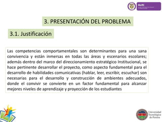 3. PRESENTACIÓN DEL PROBLEMA 
3.1. Justificación 
Las competencias comportamentales son determinantes para una sana 
convivencia y están inmersas en todas las áreas y escenarios escolares; 
además dentro del marco del direccionamiento estratégico Institucional, se 
hace pertinente desarrollar el proyecto, como aspecto fundamental para el 
desarrollo de habilidades comunicativas (hablar, leer, escribir, escuchar) son 
necesarias para el desarrollo y construcción de ambientes adecuados, 
donde el convivir se convierte en un factor fundamental para alcanzar 
mejores niveles de aprendizaje y proyección de los estudiantes 
 