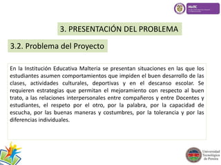 3. PRESENTACIÓN DEL PROBLEMA 
3.2. Problema del Proyecto 
En la Institución Educativa Malteria se presentan situaciones en las que los 
estudiantes asumen comportamientos que impiden el buen desarrollo de las 
clases, actividades culturales, deportivas y en el descanso escolar. Se 
requieren estrategias que permitan el mejoramiento con respecto al buen 
trato, a las relaciones interpersonales entre compañeros y entre Docentes y 
estudiantes, el respeto por el otro, por la palabra, por la capacidad de 
escucha, por las buenas maneras y costumbres, por la tolerancia y por las 
diferencias individuales. 
 