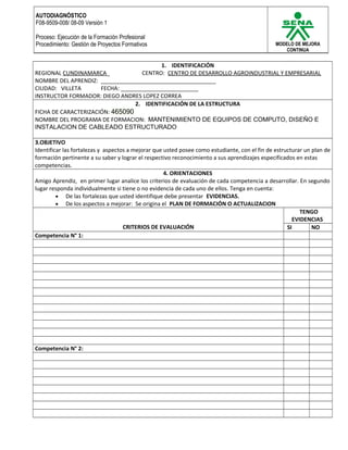 AUTODIAGNÓSTICO 
F08-9509-008/ 08-09 Versión 1 
Proceso: Ejecución de la Formación Profesional 
Procedimiento: Gestión de Proyectos Formativos MODELO DE MEJORA 
CONTINUA 
1. IDENTIFICACIÓN 
REGIONAL CUNDINAMARCA_ CENTRO: CENTRO DE DESARROLLO AGROINDUSTRIAL Y EMPRESARIAL 
NOMBRE DEL APRENDIZ: _____________________________________ 
CIUDAD: VILLETA FECHA: _________________________ 
INSTRUCTOR FORMADOR: DIEGO ANDRES LOPEZ CORREA 
2. IDENTIFICACIÓN DE LA ESTRUCTURA 
FICHA DE CARACTERIZACIÓN: 465090 
NOMBRE DEL PROGRAMA DE FORMACION: MANTENIMIENTO DE EQUIPOS DE COMPUTO, DISEÑO E 
INSTALACION DE CABLEADO ESTRUCTURADO 
3.OBJETIVO 
Identificar las fortalezas y aspectos a mejorar que usted posee como estudiante, con el fin de estructurar un plan de 
formación pertinente a su saber y lograr el respectivo reconocimiento a sus aprendizajes especificados en estas 
competencias. 
4. ORIENTACIONES 
Amigo Aprendiz, en primer lugar analice los criterios de evaluación de cada competencia a desarrollar. En segundo 
lugar responda individualmente si tiene o no evidencia de cada uno de ellos. Tenga en cuenta: 
· De las fortalezas que usted identifique debe presentar EVIDENCIAS. 
· De los aspectos a mejorar: Se origina el PLAN DE FORMACIÓN O ACTUALIZACION 
CRITERIOS DE EVALUACIÓN 
TENGO 
EVIDENCIAS 
SI NO 
Competencia N° 1: 
Competencia N° 2: 
 