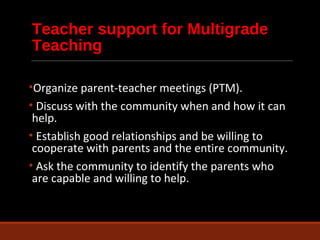 Teacher support for Multigrade 
Teaching 
•Organize parent-teacher meetings (PTM). 
• Discuss with the community when and how it can 
help. 
• Establish good relationships and be willing to 
cooperate with parents and the entire community. 
• Ask the community to identify the parents who 
are capable and willing to help. 
 