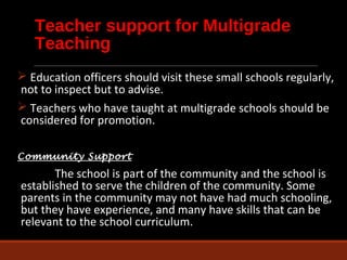Teacher support for Multigrade 
Teaching 
 Education officers should visit these small schools regularly, 
not to inspect but to advise. 
 Teachers who have taught at multigrade schools should be 
considered for promotion. 
Community Support 
The school is part of the community and the school is 
established to serve the children of the community. Some 
parents in the community may not have had much schooling, 
but they have experience, and many have skills that can be 
relevant to the school curriculum. 
 