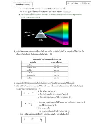 สเปกตรัม (spectrum) โดย อรณี หัสเสม : เรียบเรียง 11 
คือ แถบสีหรือเส้นสีทีÉได้จากการผ่านคลืÉนแม่เหล็กไฟฟ้าผ่านตัวแยกความยาวคลืÉน 
เช่น เกรตติง อุปกรณ์ทีÉใช้ศึกษาเกีÉยวกับสเปกตรัม เรียกว่า สเปกโทรมิเตอร์ (spectrometer) 
 ถ้าให้แสงอาทิตย์ซึÉงเป็นแสงขาวส่องผ่านปริซึม แสงขาวจากดวงอาทิตย์จะแยกออกเป็นแสงสีรุ้งต่อเนÉืองกัน 
เรียกว่า “สเปกตรัมของแสงขาว” 
แดง 
ม่วง 
 สเปกตรัมของแสงขาวเกิดจากการทÉีเมÉือแสงซึÉงมีความยาวคลÉืนต่าง ๆ กันผ่านไปยังปริซึม แสงจะหักเหได้ไม่เท่ากัน เกิด 
เป็นแถบสีรุ้งต่อเนÉืองกัน โดยมีความยาวคลÉืนในช่วงต่าง ๆ ดังนีÊ 
ตารางแสดงสีต่าง ๆ ในแถบสเปกตรัมของแสงขาว 
สเปกตรัม ความยาวคลืÉน (nm) 
แสงสีม่วง ŜŘŘ – ŜŚŘ 
แสงสีคราม–นÊำเงิน ŜŚŘ – ŜšŘ 
แสงสีเขียว ŜšŘ – ŝŠŘ 
แสงสีเหลือง ŝŠŘ – ŝšŘ 
แสงสีแสด (ส้ม) ŝšŘ –ŞŝŘ 
แสงสีแดง ŞŝŘ – şŘŘ 
 คลืÉนแม่เหล็กไฟฟ้าทีÉมีความยาวคลืÉนในช่วงอืÉน ก็เกิดการหักเหได้ แต่ไม่สามารถมองเห็นได้ด้วยตาเปล่า 
 มักซ์ พลังค์ นักวิทยาศาสตร์ชาวเยอรมันได้ศึกษาพลังงานของคลืÉนแม่เหล็กไฟฟ้า และได้ข้อสรุปเกีÉยวกับสัมพันธ์ระหว่าง 
พลังงานของคลÉืนกับความถÉีของคลÉืน ดังนีÊ 
E = hV 
E คือ พลังงาน (หน่วยจูล, J) 
h คือ ค่าคงทีÉของพลังค์ มีค่า 6.626 x 10-34 จูลวินาที 
v คือ ความถีÉของคลืÉนแม่เหล็กไฟฟ้า (หน่วยเฮิรตซ์, Hz) 
v = c c คือ ความเร็วของคลืÉนแม่เหล็กไฟฟ้าในสุญญากาศ เท่ากับ 2.997 x 108เมตร/วินาที 
(อาจใช้ 3.0 x 108เมตร/วินาที) 
คือ ความยาวคลืÉน 
v คือ ความถีÉของคลืÉนแม่เหล็กไฟฟ้า (หน่วยเฮิรตซ์, Hz) 
ดังนัÊน ค่าพลังงานของคลÉืนแม่เหล็กไฟฟ้า จึงสามารถคำนวณได้จากความสัมพันธ์ ดังนÊี 
E = hV = hc 
 