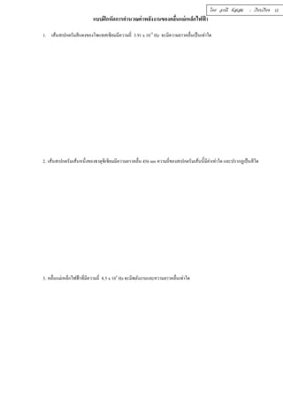 แบบฝึกหัดการคำนวณค่าพลังงานของคลืÉนแม่เหล็กไฟฟ้า 
1. เส้นสเปกตรัมสีแดงของโพแทสเซียมมีความถีÉ 3.91 x 1014 Hz จะมีความยาวคลืÉนเป็นเท่าใด 
2. เส้นสเปกตรัมเส้นหนึÉงของธาตุซีเซียมมีความยาวคลÉืน 456 nm ความถÉีของสเปกตรัมเส้นนีÊมีค่าเท่าใด และปรากฏเป็นสีใด 
3. คลืÉนแม่เหล็กไฟฟ้าทีÉมีความถีÉ 8.5 x 104 Hz จะมีพลังงานและความยาวคลืÉนเท่าใด 
โดย อรณี หัสเสม : เรียบเรียง 12 
 