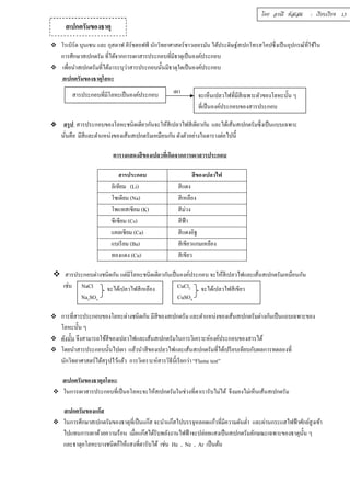 สเปกตรัมของธาตุ 
บท 
โดย อรณี หัสเสม : เรียบเรียง 13 
 โรเบิร์ต บุนเซน และ กุสตาฟ คีร์ชฮอฟฟ์ นักวิทยาศาสตร์ชาวเยอรมัน ได้ประดิษฐ์สเปกโทรสโคปซึÉงเป็นอุปกรณ์ทÉีใช้ใน 
การศึกษาสเปกตรัม ทีÉได้จากการเผาสารประกอบทีÉมีธาตุเป็นองค์ประกอบ 
 เพÉือนำสเปกตรัมทÉีได้มาระบุว่าสารประกอบนัÊนมีธาตุใดเป็นองค์ประกอบ 
สเปกตรัมของธาตุโลหะ 
เผา 
สารประกอบทÉีมีโลหะเป็นองค์ประกอบ จะเห็นเปลวไฟทÉีมีสีเฉพาะตัวของโลหะนัÊน ๆ 
ทีÉเป็นองค์ประกอบของสารประกอบ 
 สรุป สารประกอบของโลหะชนิดเดียวกันจะให้สีเปลวไฟสีเดียวกัน และได้เส้นสเปกตรัมซึÉงเป็นแบบเฉพาะ 
นันÉคือ มีสีและตำแหน่งของเส้นสเปกตรัมเหมือนกัน ดังตัวอย่างในตารางต่อไปนีÊ 
ตารางแสดงสีของเปลวทีÉเกิดจากการเผาสารประกอบ 
สารประกอบ สีของเปลวไฟ 
ลิเทียม (Li) สีแดง 
โซเดียม (Na) สีเหลือง 
โพแทสเซียม (K) สีม่วง 
ซีเซียม (Cs) สีฟ้า 
แคลเซียม (Ca) สีแดงอิฐ 
แบเรียม (Ba) สีเขียวแกมเหลือง 
ทองแดง (Cu) สีเขียว 
 สารประกอบต่างชนิดกัน แต่มีโลหะชนิดเดียวกันเป็นองค์ประกอบ จะให้สีเปลวไฟและเส้นสเปกตรัมเหมือนกัน 
เช่น NaCl CuCl2 
จะได้เปลวไฟสีเหลือง จะได้เปลวไฟสีเขียว 
Na2SO4 CuSO4 
 การทÉีสารประกอบของโลหะต่างชนิดกัน มีสีของสเปกตรัม และตำแหน่งของเส้นสเปกตรัมต่างกันเป็นแถบเฉพาะของ 
โลหะนัÊน ๆ 
 ดังนัÊน จึงสามารถใช้สีของเปลวไฟและเส้นสเปกตรัมในการวิเคราะห์องค์ประกอบของสารได้ 
 โดยนำสารประกอบนัÊนไปเผา แล้วนำสีของเปลวไฟและเส้นสเปกตรัมทÉีได้เปรียบเทียบกับผลการทดลองทÉี 
นักวิทยาศาสตร์ได้สรุปไว้แล้ว การวิเคราะห์สารวิธีนีÊเรียกว่า “Flame test” 
สเปกตรัมของธาตุอโลหะ 
 ในการเผาสารประกอบทีÉเป็นอโลหะจะให้สเปกตรัมในช่วงทีÉตาเรารับไม่ได้ จึงมองไม่เห็นเส้นสเปกตรัม 
สเปกตรัมของแก๊ส 
 ในการศึกษาสเปกตรัมของธาตุทÉีเป็นแก๊ส จะนำแก๊สไปบรรจุหลอดแก้วทÉีมีความดันตํÉา และผ่านกระแสไฟฟ้าศักย์สูงเข้า 
ไปแทนการเผาด้วยความร้อน เมÉือแก๊สได้รับพลังงานไฟฟ้าจะปล่อยแสงเป็นสเปกตรัมลักษณะเฉพาะของธาตุนัÊน ๆ 
และธาตุอโลหะบางชนิดก็ให้แสงทีÉตารับได้ เช่น He , Ne , Ar เป็นต้น 
 
