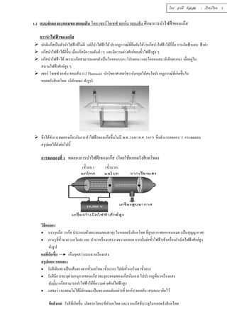 โดย อรณี หัสเสม : เรียบเรียง 3 
1.2 แบบจำลองอะตอมของทอมสัน โดย เซอร์โจเซฟ จอห์น ทอมสัน ศึกษาการนำไฟฟ้าของแก๊ส 
การนำไฟฟ้าของแก๊ส 
 ปกติแก๊สเป็นตัวนำไฟฟ้าทีÉไม่ดี แต่ก็นำไฟฟ้าได้ ปรากฏการณ์ทÉียืนยันได้ว่าแก๊สนำไฟฟ้าได้ก็คือ การเกิดฟ้าแลบ ฟ้าผ่า 
 แก๊สนำไฟฟ้าได้ดีขึÊน เมÉือแก๊สมีความดันตํÉา ๆ และมีความต่างศักย์ของขัÊวไฟฟ้าสูง ๆ 
 แก๊สนำไฟฟ้าได้ เพราะแก๊สสามารถแตกตัวเป็นไอออนบวก (โปรตอน) และไอออนลบ (อิเล็กตรอน) เมืÉออยู่ใน 
สนามไฟฟ้าศักย์สูง ๆ 
 เซอร์ โจเซฟ จอห์น ทอมสัน (J.J Thomson) นักวิทยาศาสตร์ชาวอังกฤษได้สนใจปรากฏการณ์ทÉีเกิดขึÊนใน 
หลอดรังสีแคโทด (มีลักษณะ ดังรูป) 
 ซึÉงได้ทำการทดลองเกÉียวกับการนำไฟฟ้าของแก๊สขึÊนในปี พ.ศ. ŚŜŜŘ (ค.ศ. řŠšş) ซึÉงทำการทดลอง 3 การทดลอง 
สรุปผลได้ดังต่อไปนีÊ 
การทดลองทีÉ ř ทดลองการนำไฟฟ้าของแก๊ส (โดยใช้หลอดรังสีแคโทด) 
(ขัÊวลบ ) (ขัÊวบวก) 
วิธีทดลอง 
 บรรจุแก๊ส (แก๊ส ประกอบด้วยอะตอมของธาตุ) ในหลอดรังสีแคโทด ทีÉสูบอากาศออกจนหมด (เป็นสุญญากาศ) 
 เจาะรูทÉีขัÊวบวก (แอโนด) และ นำฉากเรืองแสงวางขวางหลอด จากนัÊนต่อขัÊวไฟฟ้าเข้าเครÉืองกำเนิดไฟฟ้าศักย์สูง 
ดังรูป 
ผลทีÉเกิดขึÊน เห็นจุดสว่างบนฉากเรืองแสง 
สรุปผลการทดลอง 
 รังสีเดินทางเป็นเส้นตรงจากขัÊวแคโทด (ขัÊวบวก) ไปยังขัÊวแอโนด (ขัÊวลบ) 
 รังสีมีการทะลุผ่านอนุภาคของแก๊ส (ทะลุอะตอมของแก๊สนัÉนเอง) ไปปรากฏทีÉฉากเรืองแสง 
ดังนัÊน แก๊สสามารถนำไฟฟ้าได้ทÉีความต่างศักย์ไฟฟ้าสูง 
 แสดงว่า อะตอมไม่ได้มีลักษณะเป็นทรงกลมตันอย่างทีÉ จอห์น ดอลตัน เสนอแนวคิดไว้ 
ข้อสังเกต รังสีทÉีเกิดขึÊน เกิดจากโลหะทÉีทำแคโทด และจากแก๊สทÉีบรรจุในหลอดรังสีแคโทด 
 