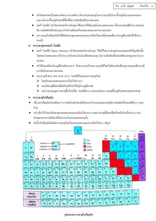  นักวิทยาศาสตร์รุ่นต่อมาเกิดแนวความคิดว่า ตำแหน่งของธาตุในตารางธาตุไม่น่าจะขึÊนอยกูั่บมวลอะตอมของ 
ธาตุ แต่น่าจะขึÊนอยกูั่บสมบัติอÉืนทÉีมีความสัมพันธ์กับมวลอะตอม 
 เฮนรี โมสลีย์ นักวิทยาศาสตร์ชาวอังกฤษ ได้เสนอให้จัดธาตุเรียงตามเลขอะตอม เนÉืองจากสมบัติต่างๆ ของธาตุ 
มีความสัมพันธ์กับประจุบวกในนิวเคลียสหรือเลขอะตอมมากกว่ามวลอะตอม 
 ตารางธาตุในปัจจุบันจึงได้จัดเรียงธาตุตามเลขอะตอมจากน้อยไปมากซึÉงสอดคล้อง กับกฎพิริออดิกทÉีได้กล่าว 
มาแล้ว 
4) ตารางธาตุของเฮนรี โมสลีย์ 
 เฮนรี โมสลีย์ (Henry Moseley) นักวิทยาศาสตร์ชาวอังกฤษ ได้แก้ไขตารางธาตุของเมนเดเลเอฟให้ถูกต้องขึÊน 
โดยพบว่าเลขอะตอม หรือจำนวนโปรตอนในนิวเคลียสของธาตุ มีความสัมพันธ์กับสมบัติของธาตุมากกว่ามวล 
อะตอม 
 ทำให้สอดคล้องกับกฎพีริออดิกมากกว่า จึงสามารถสร้างตารางธาตุได้โดยไม่ต้องสลับทÉีธาตุบางธาตุเหมือนกรณี 
การจัดเรียงตามมวลอะตอม 
 ประมาณปี พ.ศ. 2456 (ค.ศ. 1913) โมสลีย์จึงเสนอตารางธาตุใหม่ 
 โดยเรียงตามเลขอะตอมจากน้อยไปหามาก 
 และจัดธาตุทีÉมีสมบัติคล้ายคลึงกันให้อยู่ในหมู่เดียวกัน 
 และกำหนดกฎตารางธาตุขึÊนใหม่เป็น “สมบัติต่าง ๆ ของธาตุในตารางธาตุขึÊนอยกูั่บเลขอะตอมของธาตุ” 
5) ตารางธาตุในปัจจุบัน 
 เนืÉองจากปัจจุบันนักเคมีพบว่า การจัดเรียงตัวของอิเล็กตรอนในอะตอมของธาตุมีส่วนสัมพันธ์กับสมบัติต่าง ๆ ของ 
ธาตุ 
 กล่าวคือ ถ้าเรียงลำดับธาตุตามเลขอะตอมจากน้อยไปหามาก จะพบว่าธาตุทÉีมีสมบัติคล้ายคลึงกันเป็นช่วง ๆ ตาม 
ลักษณะของการจัดเรียงอิเล็กตรอนในอะตอมของธาตุนัÊน 
 ดังนัÊนในปัจจุบันจึงจัดตารางธาตุโดยเรียงตามเลขอะตอมจากน้อยไปมาก ดังรูป 
รูปแสดงตารางธาตุในปัจจุบัน 
โดย อรณี หัสเสม : เรียบเรียง 31 
 