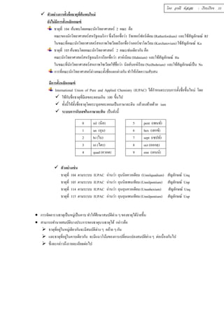  ตัวอย่างการตัÊงชÉือธาตุทÉีค้นพบใหม่ 
ยังไม่มีการตัÊงหลักเกณฑ์ 
โดย อรณี หัสเสม : เรียบเรียง 33 
ธาตุทีÉ 104 ค้นพบโดยคณะนักวิทยาศาสตร์ 2 คณะ คือ 
คณะของนักวิทยาศาสตร์สหรัฐอเมริกา ซึÉงเรียกชÉือว่า รัทเทอร์ฟอร์เดียม (Ratherfordium) และใช้สัญลักษณ์ Rf 
ในขณะทีÉคณะนักวิทยาศาสตร์สหภาพโซเวียตเรียกชืÉอว่าเคอร์ซาโตเวียม (Kurchatovium) ใช้สัญลักษณ์ Ku 
ธาตุทีÉ 105 ค้นพบโดยคณะนักวิทยาศาสตร์ 2 คณะเช่นเดียวกัน คือ 
คณะนักวิทยาศาสตร์สหรัฐอเมริกาเรียกชืÉอว่า ฮาห์เนียม (Hahnium) และใช้สัญลักษณ์ Ha 
ในขณะทีÉนักวิทยาศาสตร์สหภาพโซเวียตใช้ชืÉอว่า นิลส์บอห์เรียม (Neilbohrium) และใช้สัญลักษณ์เป็น Ns 
การทÉีคณะนักวิทยาศาสตร์ต่างคณะตัÊงชÉือแตกต่างกัน ทำให้เกิดความสับสน 
มีการตัÊงหลักเกณฑ์ 
International Union of Pure and Applied Chemistry (IUPAC) ได้กำหนดระบบการตัÊงชÉือขึÊนใหม่ โดย 
 ใช้กับชÉือธาตุทÉีมีเลขอะตอมเกิน 100 ขึÊนไป 
 ทัÊงนีÊให้ตัÊงชÉือธาตุโดยระบุเลขอะตอมเป็นภาษาละติน แล้วลงท้ายด้วย ium 
 ระบบการนับเลขในภาษาละติน เป็นดังนีÊ 
0 nil (นิล) 5 pent (เพนท์) 
1 un (อุน) 6 hex (เฮกซ์) 
2 bi (ไบ) 7 sept (เซปท์) 
3 tri (ไตร) 8 oct (ออกตฺ) 
4 quad (ควอด) 9 enn (เอนน์) 
 ตัวอย่างเช่น 
ธาตุทีÉ 104 ตามระบบ IUPAC อ่านว่า อุนนิลควอเดียม (Unnilquadium) สัญลักษณ์ Unq 
ธาตุทีÉ 105 ตามระบบ IUPAC อ่านว่า อุนนิลเพนเทียม (Unnilpentium) สัญลักษณ์ Unp 
ธาตุทีÉ 114 ตามระบบ IUPAC อ่านว่า อุนอุนควอเดียม (Ununhexium) สัญลักษณ์ Uuq 
ธาตุทีÉ 115 ตามระบบ IUPAC อ่านว่า อุนอุนเพนเทียม (Unnilpentium) สัญลักษณ์ Uup 
 การจัดตารางธาตุเป็นหมู่เป็นคาบ ทำให้ศึกษาสมบัติต่าง ๆ ของธาตุได้ง่ายขึÊน 
 สามารถทำนายสมบัติบางประการของธาตุบางธาตุได้ กล่าวคือ 
 ธาตุทีÉอยู่ในหมู่เดียวกันจะมีสมบัติต่าง ๆ คล้าย ๆ กัน 
 และธาตุทีÉอยู่ในคาบเดียวกัน จะมีแนวโน้มของการเปลีÉยนแปลงสมบัติต่าง ๆ ต่อเนืÉองกันไป 
 ซึÉงจะกล่าวถึงรายละเอียดต่อไป 
 