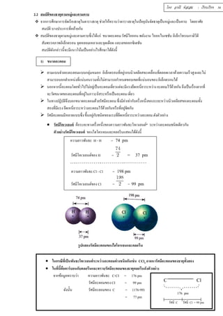 โดย อรณี หัสเสม : เรียบเรียง 34 
2.2 สมบัติของธาตุตามหมู่และตามคาบ 
 จากการศึกษาการจัดเรียงธาตุในตารางธาตุ ช่วยให้ทราบว่าตารางธาตุในปัจจุบันจัดธาตุเป็นหมู่และเป็นคาบ โดยอาศัย 
สมบัติ บางประการทีÉคล้ายกัน 
 สมบัติของธาตุตามหมู่และตามคาบซึÉงได้แก่ ขนาดอะตอม รัศมีไอออน พลังงาน ไอออไนเซชัน อิเล็กโทรเนกาติวิตี 
สัมพรรคภาพอิเล็กตรอน จุดหลอมเหลวและจุดเดือด และเลขออกซิเดชัน 
สมบัติดังกล่าวนีÊจะมีแนวโน้มเป็นอย่างไรศึกษาได้ดังนีÊ 
1) ขนาดอะตอม 
 ตามแบบจำลองอะตอมแบบกลุ่มหมอก อิเล็กตรอนทีÉอยู่รอบนิวเคลียสจะเคลืÉอนทีÉตลอดเวลาด้วยความเร็วสูงและไม่ 
สามารถบอกตำแหน่งทÉีแน่นอนรวมทัÊงไม่สามารถกำหนดขอบเขตทÉีแน่นอนของ อิเล็กตรอนได้ 
 นอกจากนีÊอะตอมโดยทัวÉไปไม่อยเู่ป็นอะตอมเดÉียวแต่จะมีแรงยึดเหนÉียวระหว่าง อะตอมไว้ด้วยกัน จึงเป็นเรÉืองยากทÉี 
จะวัดขนาดของอะตอมทีÉอยู่ในภาวะอิสระหรือเป็นอะตอม เดีÉยว 
 ในทางปฏิบัติจึงบอกขนาดอะตอมด้วยรัศมีอะตอม ซึÉงมีค่าเท่ากับครึÉงหนึÉงของระยะหว่างนิวเคลียสของอะตอมทัÊง 
สองทีÉมีแรง ยึดเหนีÉยวระหว่างอะตอมไว้ด้วยกันหรือทีÉอยู่ชิดกัน 
 รัศมีอะตอมมีหลายแบบซึÉง ขึÊนอยกูั่บชนิดของแรงทÉียึดเหนÉียวระหว่างอะตอม ดังตัวอย่าง 
 รัศมีโคเวเลนต์ คือระยะทางครึÉงหนึÉงของความยาวพันธะโคเวเลนต์* ระหว่างอะตอมชนิดเดียวกัน 
ตัวอย่างรัศมีโคเวเลนต์ ของไฮโดรเจนและคลอรีนแสดงได้ดังนีÊ 
ความยาวพันธะ H - H = 74 pm 
รัศมีโคเวเลนต์ของ H = = 37 pm 
ความยาวพันธะ Cl - Cl = 198 pm 
รัศมีโคเวเลนต์ของ Cl = = 99 pm 
รูปแสดงรัศมีอะตอมของไฮโดรเจนและคลอรีน 
 ในกรณีทÉีเป็นพันธะโคเวเลนต์ระหว่างอะตอมต่างชนิดกันเช่น CCl4 อาจหารัศมีอะตอมของธาตุทัÊงสอง 
 ในทีÉนีÊคือคาร์บอนกับคลอรีนและทราบรัศมีอะตอมของธาตุคลอรีนดังตัวอย่าง 
จากข้อมูลทราบว่า ความยาวพันธะ C-CI = 176 pm 
รัศมีอะตอมของ CI = 99 pm 
ดังนัÊน รัศมีอะตอมของ C = (176-99) 
= 77 pm 
C Cl 
176 pm 
รัศมี Cl = 99 pm 
รัศมี C 
 