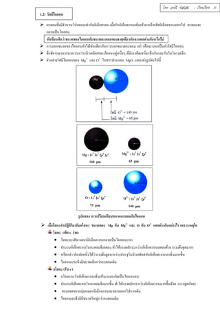 โดย อรณี หัสเสม : เรียบเรียง 37 
1.2) รัศมีไอออน 
 อะตอมซึÉงมีจำนวนโปรตอนเท่ากับอิเล็กตรอน เมÉือรับอิเล็กตรอนเพิÉมเข้ามาหรือเสียอิเล็กตรอนออกไป อะตอมจะ 
กลายเป็นไอออน 
นักเรียนคิดว่าขนาดของไอออนกับขนาดอะตอมของธาตุเดียวกันจะแตกต่างกันหรือไม่ 
 การบอกขนาดของไอออนทำได้เช่นเดียวกับการบอกขนาดอะตอม กล่าวคือจะบอกเป็นค่ารัศมีไอออน 
 ซึÉงพิจารณาจากระยะระหว่างนิวเคลียสของไอออนคู่หนึÉงๆ ทÉีมีแรงยึดเหนÉียวซึÉงกันและกันในโครงผลึก 
 ตัวอย่างรัศมีไอออนของ Mg2+ และ O2- ในสารประกอบ MgO แสดงดังรูปต่อไปนีÊ 
รูปแสดง การเปรียบเทียบขนาดอะตอมกับไอออน 
 เมืÉอโลหะทำปฏิกิริยากับอโลหะ ขนาดของ Mg กับ Mg2+ และ O กับ O2- แตกต่างกันอย่างไร เพราะเหตุใด 
โลหะ (เสีย e- ง่าย) 
 โลหะจะเสียเวเลนซ์อิเล็กตรอนกลายเป็นไอออนบวก 
 จำนวนอิเล็กตรอนในอะตอมจึงลดลง ทำให้แรงผลักระหว่างอิเล็กตรอนลดลงด้วย (แรงดึงดูดมาก) 
 หรือกล่าวอีกนัยหนึÉงได้ว่าแรงดึงดูดระหว่างประจุในนิวเคลียสกับอิเล็กตรอนจะเพิÉมมากขึÊน 
 ไอออนบวกจึงมีขนาดเล็กกว่าอะตอมเดิม 
อโลหะ (รับ e-) 
 อโลหะจะรับอิเล็กตรอนเพิÉมเข้ามาและเกิดเป็นไอออนลบ 
 จำนวนอิเล็กตรอนในอะตอมจึงมากขึÊน ทำให้แรงผลักระหว่างอิเล็กตรอนมากขึÊนด้วย (แรงดูดน้อย) 
 ขอบเขตของกลุ่มหมอกอิเล็กตรอนจะขยายออกไปจากเดิม 
 ไอออนลบจึงมีมีขนาดใหญ่กว่าอะตอมเดิม 
 