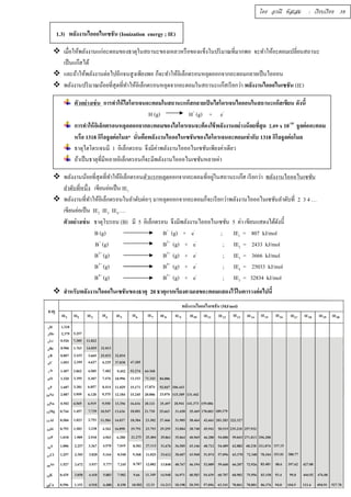 โดย อรณี หัสเสม : เรียบเรียง 39 
1.3) พลังงานไอออไนเซชัน (Ionization energy ; IE) 
 เมืÉอให้พลังงานแก่อะตอมของธาตุในสถานะของเหลวหรือของแข็งในปริมาณทÉีมากพอ จะทำให้อะตอมเปลÉียนสถานะ 
เป็นแก๊สได้ 
 และถ้าให้พลังงานต่อไปอีกจนสูงเพียงพอ ก็จะทำให้อิเล็กตรอนหลุดออกจากอะตอมกลายเป็นไอออน 
 พลังงานปริมาณน้อยทÉีสุดทÉีทำให้อิเล็กตรอนหลุดจากอะตอมในสถานะแก๊สเรียกว่า พลังงานไอออไนเซชัน (IE) 
ตัวอย่างเช่น การทำให้ไฮโดรเจนอะตอมในสถานะแก๊สกลายเป็นไฮโดรเจนไอออนในสถานะแก๊สเขียน ดังนีÊ 
H (g) H+ (g) + e- 
การทำให้อิเล็กตรอนหลุดออกจากอะตอมของไฮโดรเจนจะต้องใช้พลังงานอย่างน้อยทีÉสุด Ś.Řš x 10-18 จูลต่ออะตอม 
หรือ 1318 กิโลจูลต่อโมล* นัÉนคือพลังงานไอออไนเซชันของไฮโดรเจนอะตอมเท่ากับ 1318 กิโลจูลต่อโมล 
ธาตุไฮโดรเจนมี 1 อิเล็กตรอน จึงมีค่าพลังงานไอออไนเซชันเพียงค่าเดียว 
ถ้าเป็นธาตุทีÉมีหลายอิเล็กตรอนก็จะมีพลังงานไอออไนเซชันหลายค่า 
 พลังงานน้อยทÉีสุดทÉีทำให้อิเล็กตรอนตัวแรกหลุดออกจากอะตอมทÉีอยใู่นสถานะแกส๊ เรียกว่า พลังงานไอออไนเซชัน 
ลำดับทÉีหนึÉง เขียนย่อเป็น IE1 
 พลังงานทÉีทำให้อิเล็กตรอนในลำดับต่อๆ มาหลุดออกจากอะตอมก็จะเรียกว่าพลังงานไอออไนเซชันลำดับทÉี 2 3 4 … 
เขียนย่อเป็น IE2 IE3 IE4…. 
ตัวอย่างเช่น ธาตุโบรอน (B) มี 5 อิเล็กตรอน จึงมีพลังงานไอออไนเซชัน 5 ค่า เขียนแสดงได้ดังนีÊ 
B (g) B+ (g) + e- ; IE1 = 807 kJ/mol 
B+ (g) B2+ (g) + e- ; IE2 = 2433 kJ/mol 
B2+ (g) B3+ (g) + e- ; IE3 = 3666 kJ/mol 
B3+ (g) B4+ (g) + e- ; IE4 = 25033 kJ/mol 
B4+ (g) B5+ (g) + e- ; IE3 = 32834 kJ/mol 
 สำหรับพลังงานไอออไนเซชันของธาตุ 20 ธาตุแรกเรียงตามเลขอะตอมแสดงไว้ในตารางต่อไปนีÊ 
 