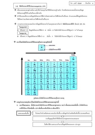โดย อรณี หัสเสม : เรียบเรียง 41 
1.4) อิล็กโทรเนกาทิวิตื (Electronegativity ; EN) 
 เมืÉออะตอมของธาตุต่างชนิดรวมตัวเป็นโมเลกุลโดยใช้อิเล็กตรอนคู่ร่วมกัน นิวเคลียสของอะตอมทัÊงสองจะดึงดูด 
อิเล็กตรอนคู่ทีÉใช้ร่วมกันด้วยแรงทีÉต่างกัน 
 ทำให้อะตอมทÉีสามารถดึงดูดอิเล็กตรอนได้ดีกว่าเกิดสภาพอำนาจไฟฟ้าค่อนข้างเป็นลบ ส่วนอะตอมทÉีดึงดูดอิเล็กตรอน 
ได้น้อยกว่าจะเกิดสภาพอำนาจไฟฟ้าค่อนข้างเป็นบวก 
 ความสามารถของอะตอมในการดึงดูดอิเล็กตรอนในโมเลกุลของสารเรียกว่า อิเล็กโทรเนกาติวิตี เขียนย่อ EN เช่น 
โมเลกุล HCI 
 เนÉืองจาก CI ดึงดูดอิเล็กตรอนได้ดีกว่า H ดังนัÊน CI จึงมีค่าอิเล็กโทรเนกาติวิตีสูงกว่า H ในโมเลกุล 
โมเลกุล OF2 
 เนÉืองจาก F ดึงดูดอิเล็กตรอนได้ดีกว่า O ดังนัÊน F จึงมีค่าอิเล็กโทรเนกาวิตีสูงกว่า O ในโมเลกุล 
 แนวโน้มค่าอิเล็กโทรเนกาติวิตีของธาตุในตารางธาตุเป็นดังนีÊ 
รูปแสดง ค่าอิเล็กโทรเนกาติวิตีของธาตุในตารางธาตุ 
 จากรูป สามารถสรุปแนวโน้มค่าอิเล็กโทรเนกาทิวิตีตามคาบและหมู่ ดังน Êี 
1) แนวโน้มตามคาบ เมืÉอพิจารณาค่าอิเล็กโทรเนกาทิวิตีของธาตุตามคาบ พบว่า เมืÉอเลขอะตอมเพิÉมขึÊน ค่าอิเล็กโทรเน 
กาทิวิตี มีแนวโน้มเพิÉมขึÊน (EN เพิÉมขึÊนจากซ้ายไปขวา) อธิบายได้ว่า 
เลขอะตอมเพิÉมขึÊน โปรตอนในนิวเคลียสและเวเลนซ์ e-เพิÉมขึÊน แรงดึงดูดในนิวเคลียสจึงเพิÉมขึÊน (อะตอมเล็กลง) 
แรงดึงดูดสูงจึงทำให้อิเล็กตรอนหลุดออกจากอะตอมยาก 
จึงต้องใช้ความสามารถในการดึงดูดอิเล็กตรอนมาก (EN สูง) 
 