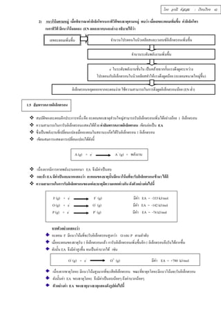โดย อรณี หัสเสม : เรียบเรียง 42 
2) แนวโน้มตามหมู่ เมÉือพิจารณาค่าอิเล็กโทรเนกาทิวิตีของธาตุตามหมู่ พบว่า เมÉือเลขอะตอมเพÉิมขÊึน ค่าอิเล็กโทร 
เนกาทิวิตี มีแนวโน้มลดลง (EN ลดลงจากบนลงล่าง) อธิบายได้ว่า 
เลขอะตอมเพิÉมขึÊน จำนวนโปรตอนในนิวเคลียสและเวเลนซ์อิเล็กตรอนเพิÉมขึÊน 
1.5 สัมพรรคภาพอิเล็กตรอน 
จำนวนระดับพลังงานเพิÉมขึÊน 
e- ในระดับพลังงานชัÊนใน เป็นคล้ายฉากกัÊนแรงดึงดูดระหว่าง 
โปรตอนกับอิเล็กตรอนในนิวเคลียสทำให้แรงดึงดูดน้อย (อะตอมขนาดใหญ่ขึÊน) 
อิเล็กตรอนหลุดออกจากอะตอมง่าย ใช้ความสามารถในการดึงดูดอิเล็กตรอนน้อย (EN ตํÉา) 
 สมบัติของอะตอมอีกประการหนึÉง คือ อะตอมของธาตุส่วนใหญ่สามารถรับอิเล็กตรอนเพิÉมได้อย่างน้อย 1 อิเล็กตรอน 
 ความสามารถในการับอิเล็กตรอนแสดงได้ด้วย ค่าสัมพรรคภาพอิเล็กตรอน เขียนย่อเป็น EA 
 ซึÉงเป็นพลังงานทÉีเปลÉียนแปลงเมÉืออะตอมในสถานะแก๊สได้รับอิเล็กตรอน 1 อิเล็กตรอน 
 เขียนสมการแสดงการเปลÉียนแปลงได้ดังนีÊ 
A (g) + e- A- (g) + พลังงาน 
 เนืÉองจากมีการคายพลังงานออกมา EA จึงมีค่าเป็นลบ 
 และถ้า EA มีค่าเป็นลบมากแสดงว่า อะตอมของธาตุนัÊนมีแนวโน้มทÉีจะรับอิเล็กตรอนเข้ามา ได้ดี 
 ความสามารถในการรับอิเล็กตรอนของแต่ละธาตุมีความแตกต่างกัน ดังตัวอย่างต่อไปนีÊ 
F (g) + e- F- (g) มีค่า EA = -333 kJ/mol 
O (g) + e- O- (g) มีค่า EA = -142 kJ/mol 
P (g) + e- P- (g) มีค่า EA = -74 kJ/mol 
จากตัวอย่างแสดงว่า 
อะตอม F มีแนวโน้มทีÉจะรับอิเล็กตรอนสูงกว่า O และ P ตามลำดับ 
เมÉืออะตอมของธาตุรับ 1 อิเล็กตรอนแล้ว การับอิเล็กตรอนเพิÉมขึÊนอีก 1 อิเล็กตรอนจึงรับได้ยากขึÊน 
ดังนัÊน EA จึงมีค่าสูงขึÊน จนเป็นค่าบวกได้ เช่น 
O- (g) + e- O2- (g) มีค่า EA = +780 kJ/mol 
เนืÉองจากธาตุโลหะ มีแนวโน้มสูงมากทีÉจะเสียอิเล็กตรอน ขณะทีÉธาตุอโลหะมีแนวโน้มจะรับอิเล็กตรอน 
ดังนัÊนค่า EA ของธาตุโลหะ จึงมีค่าเป็นลบน้อยๆ ถึงค่าบวกน้อยๆ 
ตัวอย่างค่า EA ของธาตุบางธาตุแสดงดังรูปต่อไปนีÊ 
 