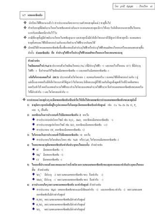 โดย อรณี หัสเสม : เรียบเรียง 45 
1.7 เลขออกซิเดชัน 
 นักเรียนได้ศึกษามาแล้วว่า สารประกอบเกิดจากการรวมตัวของธาตุตัÊงแต่ 2 ธาตุขึÊนไป 
 สำหรับธาตุทีÉมีพลังงานไอออไนเซชันแตกต่างกันมาก อะตอมของธาตุจะมีการให้และ รับอิเล็กตรอนกลายเป็นไอออน 
บวกกับลบยึดเหนีÉยวกันไว้ ใน 
 กรณีทÉีธาตุทัÊงคู่มีค่าพลังงานไอออไนเซชันสูงมาก และธาตุหนึÉงมีค่าอิเล็กโทรเนกาติวิตีสูงกว่าอีกธาตุหนึÉง อะตอมของ 
ธาตุทัÊงสองจะใช้อิเล็กตรอนร่วมกันและเกิดอำนาจไฟฟ้าบวกกับลบได้ 
 นักเคมีได้กำหนดเลขออกซิเดชันขึÊนเพÉือแสดงถึงค่าประจุไฟฟ้าหรือประจุไฟฟ้าสมมติของไอออนหรืออะตอมของธาตุขึÊน 
ดังนัÊน ค่าออกซิเดชัน คือ ค่าประจุไฟฟ้าหรือประจุไฟฟ้าสมมติของไอออนหรืออะตอมของธาตุ 
ตัวอย่างเช่น 
โซเดียมคลอไรด์ (NaCl) ประกอบด้วยโซเดียมไอออน (Na+) ทีÉมีประจุไฟฟ้า +1 และคลอไรด์ไอออน (Cl-) ทีÉมีประจุ 
ไฟฟ้า -1 จึงกำหนดให้โซเดียมมีเลขออกซิเดชัน +1 และคลอรีนมีเลขออกซิเดชัน -1 
แก๊สไฮโดรเจนคลอไรด์ (HCI) ประกอบด้วยไฮโดรเจน 1 อะตอมกับคลอรีน 1 อะตอมใช้อิเล็กตรอนร่วมกัน 1 คู่ 
แต่เนืÉองจากคลอรีนมีอิเล็กโทรเนกาติวิตีสูงกว่าไฮโดรเจน อิเล็กตรอนคู่ทีÉใช้ร่วมกันจึงถูกดึงดูดเข้าใกล้นิวเคลียสของ 
คลอรีนทำให้ คลอรีนแสดงอำนาจไฟฟ้าลบ ส่วนไฮโดรเจนแสดงอำนาจไฟฟ้าบวก จึงกำหนดเลขออกซิเดชันของคลอรีน 
ให้มีค่าเท่ากับ -1 และไฮโดรเจนเท่ากับ +1 
 การกำหนดว่าธาตุต่างๆ จะมีเลขออกซิเดชันเป็นเท่าใด ให้เป็นไปตามเกณฑ์การกำหนดเลขออกซิเดชันของธาตุดังนีÊ 
1) ธาตุอิสระทุกชนิดทÉีอยู่ในรูปอะตอมหรือโมเลกุล มีเลขออกซิเดชันเท่ากับศูนย์ เช่น Ca Na Zn He O2 P4 
และ S8 เป็นต้น 
2) ออกซิเจนในสารประกอบทÉัวไปมีเลขออกซิเดชัน -2 ยกเว้น 
สารประกอบเปอร์ออกไซด์ เช่น H2O2 , BaO2 ออกซิเจนมีเลขออกซิเดชัน -1 
สารประกอบซูเปอร์ออกไซด์ เช่น KO2 ออกซิเจนมีเลขออกซิเดชัน -1/2 
สารประกอบ OF2 ออกซิเจนมีเลขออกซิเดชัน +2 
3) ไฮโดรเจนในสารประกอบทÉัวไปมีเลขออกซิเดชัน +1 ยกเว้น 
สารประกอบไฮโดรด์ของโลหะ เช่น NaH หรือ CaH2 ไฮโดรเจนมีเลขออกซิเดชัน -1 
4) ไอออนของธาตุมีเลขออกซิเดชันเท่ากับประจุของไอออนนัÊน ตัวอย่างเช่น 
H+ มีเลขออกซิเดชัน +1 
Mg2+ มีเลขออกซิเดชัน +2 
Cl- มีเลขออกซิเดชัน -1 
5) ไอออนทีÉประกอบด้วยอะตอมมากกว่าหนึÉงชนิด ผลรวมของเลขออกซิเดชันของทุกอะตอมจะเท่ากับประจุของไอออน 
นัÊน ตัวอย่างเช่น 
SO4 
2- มีประจุ -2 ผลรวมของเลขออกซิเดชัน ของ จึงเท่ากับ -2 
MnO4 
- มีประจุ -1 ผลรวมของเลขออกซิเดชัน ของ จึงเท่ากับ -1 
6) สารประกอบใดๆ ผลรวมของเลขออกซิเดชัน จะเท่ากับศูนย์ ตัวอย่างเช่น 
สารประกอบ MgO เลขออกซิเดชันของแมกนีเซียมเท่ากับ +2 และออกซิเจน เท่ากับ -2 ผลรวมของเลข 
ออกซิเดชันจึงมีค่าเท่ากับศูนย์ 
H2SO4 ผลรวมของเลขออกซิเดชันมีค่าเท่ากับศูนย์ 
K2SO4 ผลรวมของเลขออกซิเดชันมีค่าเท่ากับศูนย์ 
SO4 ผลรวมของเลขออกซิเดชันมีค่าเท่ากับศูนย์ 
 