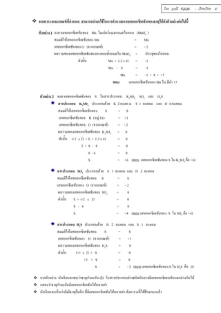 โดย อรณี หัสเสม : เรียบเรียง 47 
 จากตารางและเกณฑ์ทีÉกำหนด สามารถนำมาใช้ในการคำนวณหาเลขออกซิเดชันของธาตุได้ดังตัวอย่างต่อไปนีÊ 
ตัวอย่าง 1 จงหาเลขออกซิเดชันของ Mn ในเปอร์แมงกาเนตไอออน (MnO4 
- ) 
สมมติให้เลขออกซิเดชันของ Mn = Mn 
เลขออกซิเดชันของ O (จากเกณฑ์) = - 2 
ผลรวมของเลขออกซิเดชันของอะตอมทัÊงหมดใน MnO4 
- = ประจุของไอออน 
ดังนัÊน Mn + (-2 x 4) = -1 
Mn - 8 = -1 
Mn = -1 + 8 = +7 
ตอบ เลขออกซิเดชันของ Mn ใน มีค่า +7 
ตัวอย่าง 2 จงหาเลขออกซิเดชันของ S ในสารประกอบ K2SO4 SO2 และ H2S 
สารประกอบ K2SO4 ประกอบด้วย K 2 อะตอ ม S 1 อะตอม และ O 4 อะตอม 
สมมติให้เลขออกซิเดชันของ S = S 
เลขออกซิเดชันของ K (หมู่ IA) = +1 
เลขออกซิเดชันของ O (จากเกณฑ์) = - 2 
ผลรวมของเลขออกซิเดชันของ K2SO4 = 0 
ดังนัÊน (+1 x 2) + S + (-2 x 4) = 0 
2 + S - 8 = 0 
S - 6 = 0 
S = +6 (ตอบ เลขออกซิเดชันของ S ใน K2SO4 คือ +6) 
สารประกอบ SO2 ประกอบด้วย S 1 อะตอม และ O 2 อะตอม 
สมมติให้เลขออกซิเดชันของ S = S 
เลขออกซิเดชันของ O (จากเกณฑ์) = - 2 
ผลรวมของเลขออกซิเดชันของ SO2 = 0 
ดังนัÊน S + (-2 x 2) = 0 
S - 4 = 0 
S = +4 (ตอบ เลขออกซิเดชันของ S ใน SO2 คือ +4) 
สารประกอบ H2S ประกอบด้วย H 2 อะตอม และ S 1 อะตอม 
สมมติให้เลขออกซิเดชันของ S = S 
เลขออกซิเดชันของ H (จากเกณฑ์) = +1 
ผลรวมของเลขออกซิเดชันของ H2S = 0 
ดังนัÊน (+1 x 2) + S = 0 
+2 + S = 0 
S = - 2 (ตอบ เลขออกซิเดชันของ S ใน H2S คือ -2) 
 จากตัวอย่าง นักเรียนจะพบว่าธาตุกำมะถัน (S) ในสารประกอบต่างชนิดกันอาจมีเลขออกซิเดนชันแตกต่างกันได้ 
 แสดงว่าธาตุกำมะถันมีเลขออกซิเดชันได้หลายค่า 
 นักเรียนจะเห็นว่ายังมีธาตุอÉืนอีก ทÉีมีเลขออกซิเดชันได้หลายค่า ดังตารางทÉีได้ศึกษามาแล้ว 
 