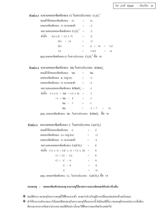 2- 
ตัวอย่าง 3 จงหาเลขออกซิเดชันของ Cr ในสารประกอบ Cr2O7 
สมมติให้เลขออกซิเดชันของ Cr = Cr 
เลขออกซิเดชันของ O (จากเกณฑ์) = - 2 
ผลรวมของเลขออกซิเดชันของ Cr2O7 
2- = -2 
ดังนัÊน (Cr x 2) + (-2 x 7) = -2 
2Cr - 14 = -2 
2Cr = -2 + 14 = +12 
Cr = +12/2 = +6 
2- คือ +6 
ตอบ เลขออกซิเดชันของ Cr ในสารประกอบ Cr2O7 
ตัวอย่าง 4 จงหาเลขออกซิเดชันของ Mn ในสารประกอบ KMnO4 
- 
สมมติให้เลขออกซิเดชันของ Mn = Mn 
เลขออกซิเดชันของ K (หมู่ IA) = +1 
เลขออกซิเดชันของ O (จากเกณฑ์) = - 2 
ผลรวมของเลขออกซิเดชันของ KMnO4 
- = -1 
ดังนัÊน (+1 x 1) + Mn + (-2 x 4) = -1 
+1 + Mn - 8 = -1 
Mn - 7 = -1 
Mn = -1 + 7 = +6 
ตอบ เลขออกซิเดชันของ Mn ในสารประกอบ KMnO4 
- คือ +6 
ตัวอย่าง 5 จงหาเลขออกซิเดชันของ C ในสารประกอบ Ca(CO3) 
สมมติให้เลขออกซิเดชันของ C = C 
เลขออกซิเดชันของ Ca (หมู่ IIA) = +2 
เลขออกซิเดชันของ O (จากเกณฑ์) = - 2 
ผลรวมของเลขออกซิเดชันของ Ca(CO3) = 0 
ดังนัÊน (+2 x 1) + [ (C x 1) + (-2 x 3)] = 0 
+2 + [ C - 6 ] = 0 
+2 + C - 6 = 0 
C - 4 = 0 
C = +4 
ตอบ เลขออกซิเดชันของ Ca ในสารประกอบ Ca(CO3) คือ +4 
โดย อรณี หัสเสม : เรียบเรียง 48 
หมายเหตุ : เลขออกซิเดชันของธาตุ สามารถดูได้จากตารางและหลักเกณฑ์ดังกล่าวข้างต้น 
 สมบัติต่างๆ ของธาตุในตารางธาตุทÉีได้ศึกษามาแล้ว จะพบว่าส่วนใหญ่มีการเปลÉียนแปลงค่อนข้างสมํÉาเสมอ 
 ทำให้สามารถทำนายแนวโน้มสมบัติของธาตุในตารางธาตุได้นอกจากนีÊ ยังมีสมบัติอÉืนๆ ของธาตุอีกหลายประการซึÉงต้อง 
พิจารณาจากการเกิดสารประกอบ สมบัติดังกล่าวนัÊนจะได้ศึกษารายละเอียดในบทต่อไป 
 