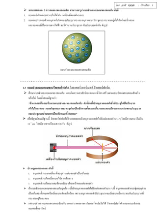 โดย อรณี หัสเสม : เรียบเรียง 5 
 จากการทดลอง 3 การทดลองของทอมสัน สามารถสรุป แบบจำลองอะตอมของทอมสัน ดังนีÊ 
1. อะตอมมีลักษณะกลวง (ไม่ได้ ตัน เหมือนทีÉดอลตันบอก) 
2. อะตอมประกอบด้วยอนุภาคโปรตอน (ประจุบวก) และอนุภาคลบ (ประจุลบ) กระจายอยทูั่วÉไปอย่างสมํÉาเสมอ 
และอะตอมทีÉเป็นกลางทางไฟฟ้า จะมีจำนวนประจุบวก กับประจุลบเท่ากัน ดังรูป 
แบบจำลองอะตอมของทอมสัน 
1.3 แบบจำลองอะตอมของรัทเทอร์ฟอร์ด โดย เซอร์ เออร์เนสต์ รัทเทอร์ฟอร์ด 
 ศึกษาแบบจำลองอะตอมของทอมสัน และเกิดความสงสัยว่าอะตอมจะมีโครงสร้างตามแบบจำลองของทอมสันจริง 
หรือไม่ โดยตัÊงสมมติฐานว่า 
“ถ้าอะตอมมีโครงสร้างตามแบบจำลองของทอมสันจริง ดังนัÊน เมืÉอยิงอนุภาคแอลฟาซึÉงมีประจุไฟฟ้าเป็นบวก 
เข้าไปในอะตอม แอลฟาทุกอนุภาคจะทะลุผ่านเป็นเส้นตรงทัÊงหมด เนืÉองจากอะตอมมีความหนาแน่นของประจุบวก 
และประจุลบสมํÉาเสมอเหมือนกันหมดทัÊงอะตอม” 
 เพÉือพิสูจน์สมมติฐานนีÊ รัทเทอร์ฟอร์ดได้ทำการทดลองยิงอนุภาคแอลฟาไปยังแผ่นทองคำบาง ๆ โดยมีความหนาไม่เกิน 
řŘ–Ŝ cm โดยมีฉากสารเรืองแสงรองรับ ดังรูป 
 ปรากฏผลการทดลอง ดังนีÊ 
1. อนุภาคส่วนมากเคลÉือนทÉีทะลุผ่านแผ่นทองคำเป็นเส้นตรง 
2. อนุภาคส่วนน้อยเบีÉยงเบนไปจากเส้นตรง 
3. อนุภาคส่วนน้อยมากสะท้อนกลับมาด้านหน้าของแผ่นทองคำ 
 ถ้าแบบจำลองอะตอมของทอมสันถูกต้อง เมÉือยิงอนุภาคแอลฟาไปยังแผ่นทองคำบาง ๆ นีÊ อนุภาคแอลฟาควรพุ่งทะลุผ่าน 
เป็นเส้นตรงทัÊงหมดหรือเบÉียงเบนเพียงเล็กน้อย เพราะอนุภาคแอลฟามีประจุบวกจะเบÉียงเบนเมÉือกระทบกับประจุบวกทÉี 
กระจายอยู่ในอะตอม 
 แต่แบบจำลองอะตอมของทอมสันอธิบายผลการทดลองของรัทเทอร์ฟอร์ดไม่ได้ รัทเทอร์ฟอร์ดจึงเสนอแบบจำลอง 
อะตอมขึÊนมาใหม่ 
 