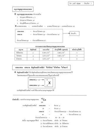  อนุภาคมูลฐานของอะตอม ประกอบด้วย 
1. ประจุลบ (อิเล็กตรอน , e- ) 
2. ประจุบวก (โปรตอน , p) 
3. ประจุทีÉเป็นกลาง (นิวตรอน , n ) 
 มวลของอะตอม = มวลของนิวเคลียส = มวลของโปรตอน (p) + มวลของนิวตรอน (n) 
เลขอะตอม = จำนวนโปรตอน (p) 
เลขมวล = จำนวนโปรตอน (p) + จำนวนนิวตรอน (n) 
จำนวนโปรตอน (p) = จำนวนอิเล็กตรอน (e-) 
ตารางแสดงรายละเอียดอนุภาคมูลฐานของอะตอม 
อนุภาค สัญลักษณ์ มวล (กรัม) ประจุไฟฟ้า (คูลอมบ์) ชนิดประจุไฟฟ้า 
อิเล็กตรอน e- 9.109 x 10-28 1.602 x 10-19 -1 
โปรตอน p 1.673 x 10-24 1.602 x 10-19 +1 
นิวตรอน n 1.675 x 10-24 0 0 
 สัญลักษณ์นิวเคลียร์ คือ สัญลักษณ์ของธาตุทีÉแสดงรายละเอียดของอนุภาคมูลฐานของอะตอมไว้ 
โดยแสดงเลขมวลไว้มุมบนซ้าย และแสดงเลขอะตอมไว้มุมล่างซ้าย ดังนีÊ 
จากสัญลักษณ์นิวเคลียร์ จะทำให้ทราบจำนวนอนุภาคมูลฐานได้ 
ตัวอย่างทีÉ 1 จงหาจำนวนอนุภาคมูลฐานของ 
จากสัญลักษณ์นิวเคลียร์ เลขอะตอม = จำนวน p 
20 = จำนวน p 
เลขมวล = จำนวนโปรตอน (p) + จำนวนนิวตรอน (n) 
40 = 20 + จำนวนนิวตรอน (n) 
จำนวนนิวตรอน (n) = 40 - 20 = 20 
ดังนัÊน อนุภาคมูลฐานได้แก่ 1) จำนวนโปรตอน เท่ากับ 20 โปรตอน 
2) จำนวนอิเล็กตรอน เท่ากับ 20 อิเล็กตรอน 
3) จำนวนนิวตรอน เท่ากับ 20 นิวตรอน 
อนุภาคมูลฐานของอะตอม 
จำนะจ้า… 
เลขอะตอม เลขมวล สัญลักษณ์นิวเคลียร์ ไอโซโทป ไอโซโทน ไอโซบาร์ 
เลขมวล (p + n) A 
เลขอะตอม (p) Z X 
40Ca 
20 
โดย อรณี หัสเสม : เรียบเรียง 7 
 