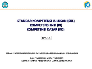 STANDAR KOMPETENSI LLUULLUUSSAANN ((SSKKLL)) 
KKOOMMPPEETTEENNSSII IINNTTII ((KKII)) 
KKOOMMPPEETTEENNSSII DDAASSAARR ((KKDD)) 
PPT - 1.3 
BADAN PENGEMBANGAN SUMBER DAYA MANUSIA PENDIDIKAN DAN KEBUDAYAAN 
DAN PENJAMINAN MUTU PENDIDIKAN 
KEMENTERIAN PENDIDIKAN DAN KEBUDAYAAN 
 