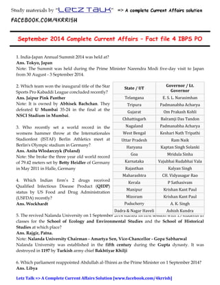 LETZ TALK => Your perfect ‘BANK EXAMS’ Companion 
September 2014 Complete Current Affairs – Fact file 4 IBPS PO 
1. India-Japan Annual Summit 2014 was held at? 
Ans. Tokyo, Japan 
Note: The Summit was held during the Prime Minister Narendra Modi five-day visit to Japan 
from 30 August - 3 September 2014. 
2. Which team won the inaugural title of the Star 
Sports Pro Kabaddi League concluded recently? 
Ans. Jaipur Pink Panther 
Note: It is owned by Abhisek Bachchan. They 
defeated U Mumbai 35-24 in the final at the 
NSCI Stadium in Mumbai. 
3. Who recently set a world record in the 
womens hammer throw at the Internationales 
Stadionfest (ISTAF) Berlin Athletics meet at 
Berlin's Olympic stadium in Germany? 
Ans. Anita Wlodarczyk (Poland) 
Note: She broke the three year old world record 
of 79.42 meters set by Betty Heidler of Germany 
in May 2011 in Halle, Germany 
4. Which Indian firm’s 2 drugs received 
Qualified Infectious Disease Product (QIDP) 
status by US Food and Drug Administration 
(USFDA) recently? 
Ans. Wockhardt 
State / UT 
Governor / Lt. 
Governor 
Telangana E. S. L. Narasimhan 
Tripura Padmanabha Acharya 
Gujarat Om Prakash Kohli 
Chhattisgarh Balramji Das Tandon 
Nagaland Padmanabha Acharya 
West Bengal Keshari Nath Tripathi 
Uttar Pradesh Ram Naik 
Haryana Kaptan Singh Solanki 
Goa Mridula Sinha 
Karnataka Vajubhai Rudabhai Vala 
Rajasthan Kalyan Singh 
Maharashtra CH. Vidyasagar Rao 
Kerala P Sathasivam 
Manipur Krishan Kant Paul 
Mizoram Krishan Kant Paul 
Puducherry A. K. Singh 
Dadra & Nagar Haveli Ashish Kundra 
5. The revived Nalanda University on 1 September 2014 started its first session with 15 students in 
Daman and Diu Ashish Kundra 
classes for the School of Ecology and Environmental Studies and the School of Historical 
Studies at which place? 
Ans. Rajgir, Patna. 
Note: Nalanda University Chairman - Amartya Sen, Vice-Chancellor - Gopa Sabharwal 
Nalanda University was established in the fifth century during the Gupta dynasty. It was 
destroyed in 1197 by Turkish army chief Bakhtiyar Khilji 
6. Which parliament reappointed Abdullah al-Thinni as the Prime Minister on 1 September 2014? 
Ans. Libya 
Letz Talk => A Complete Current Affairs Solution [www.facebook.com/4krrish] 
 