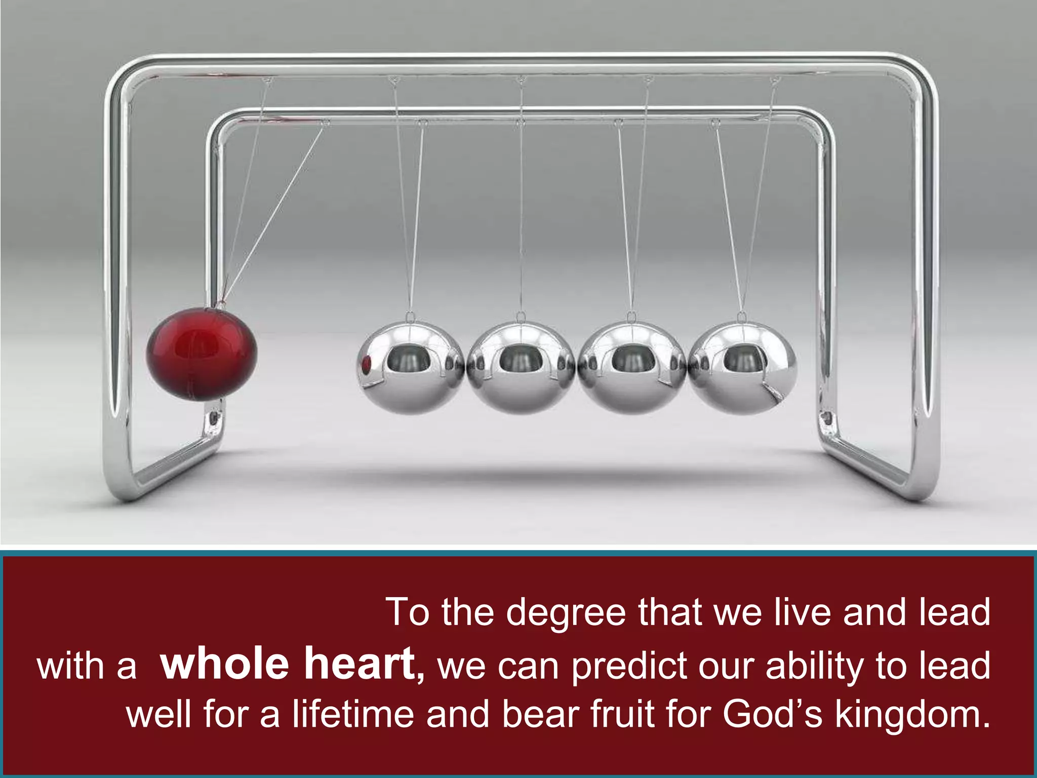 To the degree that we live and lead 
with a whole heart, we can predict our ability to lead 
well for a lifetime and bear fruit for God’s kingdom. 
 
