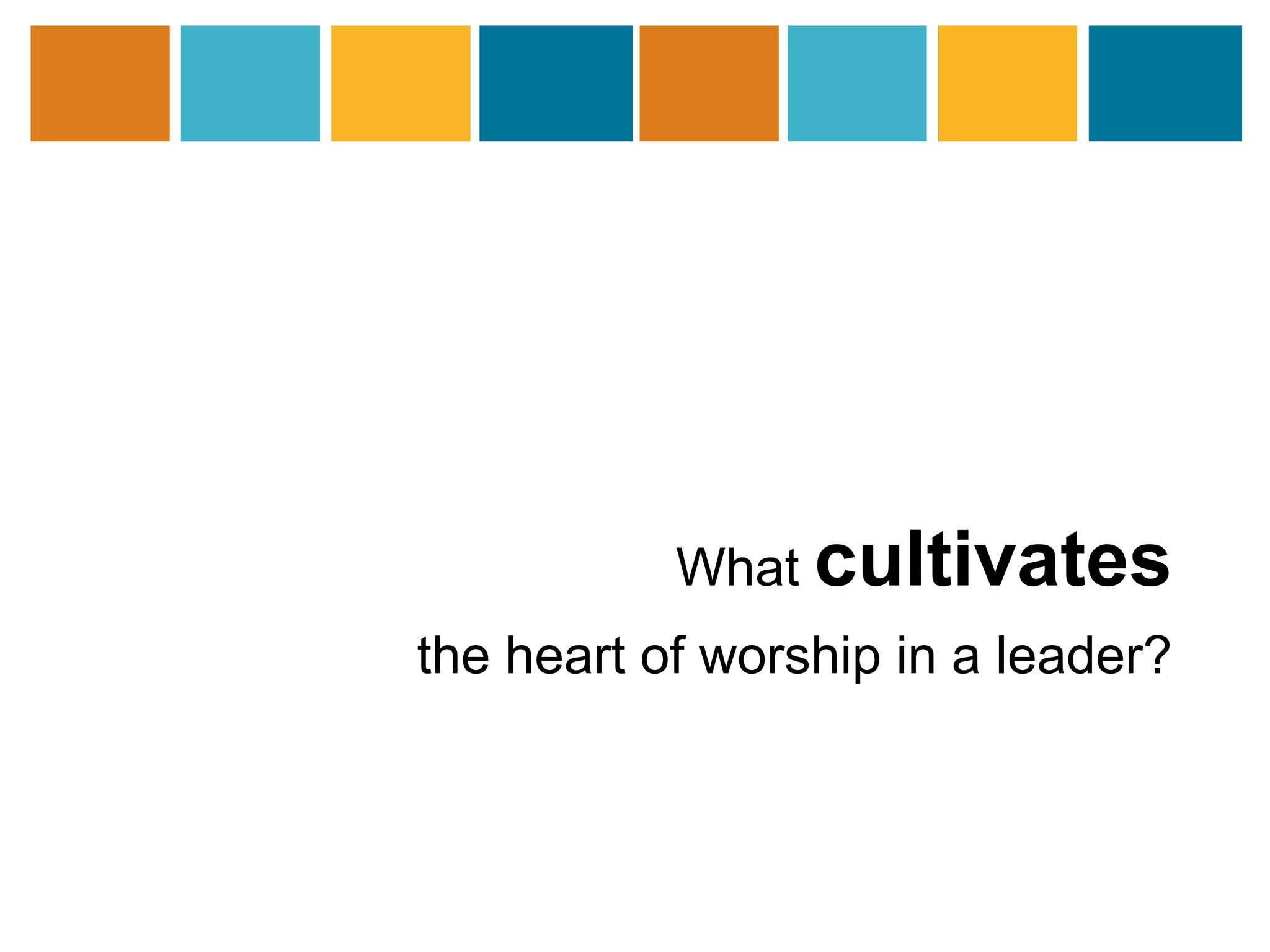 What cultivates 
the heart of worship in a leader? 
 