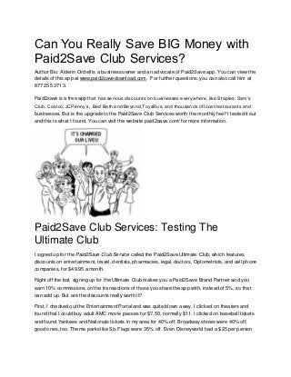 Can You Really Save BIG Money with Paid2Save Club Services? 
Author Bio: Alderin Ordell is a business owner and an advocate of Paid2Save app. You can view the details of this app at www.paid2savedownload.com. For further questions, you can also call him at 877 255 3713. 
Paid2save is a free app that has serious discounts on businesses everywhere, like Staples, Sam’s Club, Costco, JCPenny’s, Bed Bath and Beyond,ToysRus, and thousands of local restaurants and businesses. But is the upgrade to the Paid2Save Club Services worth the monthly fee? I tested it out and this is what I found. You can visit the website paid2save.com/ for more information. 
Paid2Save Club Services: Testing The Ultimate Club 
I signed up for the Paid2Save Club Service called the Paid2Save Ultimate Club, which features discounts on entertainment, travel, dentists, pharmacies, legal, doctors, Optometrists, and cell phone companies, for $49.95 a month. 
Right off the bat, signing up for the Ultimate Club makes you a Paid2Save Brand Partner and you earn 10% commissions on the transactions of those you share the app with, instead of 5%, so that can add up. But are the discounts really worth it? 
First, I checked out the Entertainment Portal and was quite blown away. I clicked on theaters and found that I could buy adult AMC movie passes for $7.50, normally $11. I clicked on baseball tickets and found Yankees and Nationals tickets in my area for 40% off. Broadway shows were 40% off, good ones, too. Theme parks like Six Flags were 35% off. Even Disneyworld had a $25 per person  
